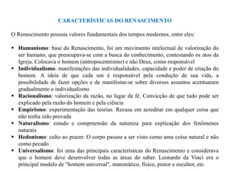 CARACTERÍSTICAS DO RENASCIMENTO

O Renascimento possuía valores fundamentais dos tempos modernos, entre eles:

 Humanismo: base do Renascimento, foi um movimento intelectual de valorização do
  ser humano, que preocupava-se com a busca do conhecimento, contestando os atos da
  Igreja. Colocava o homem (antropocentrismo) e não Deus, como responsável
 Individualismo: manifestações das individualidades, capacidade e poder de criação do
  homem. A ideia de que cada um é responsável pela condução de sua vida, a
  possibilidade de fazer opções e de manifestar-se sobre diversos assuntos acentuaram
  gradualmente o individualismo
 Racionalismo: valorização da razão, no lugar da fé. Convicção de que tudo pode ser
  explicado pela razão do homem e pela ciência
 Empirismo: experimentação das teorias. Recusa em acreditar em qualquer coisa que
  não tenha sido provada
 Naturalismo: estudo e compreensão da natureza para explicação dos fenômenos
  naturais
 Hedonismo: culto ao prazer. O corpo passou a ser visto como uma coisa natural e não
  como pecado
 Universalismo: foi uma das principais características do Renascimento e considerava
  que o homem deve desenvolver todas as áreas do saber. Leonardo da Vinci era o
  principal modelo de "homem universal", matemático, físico, pintor e escultor, etc.
 