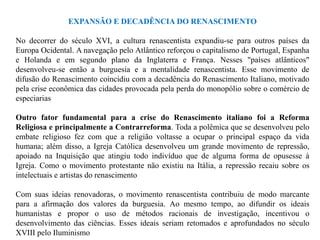 EXPANSÃO E DECADÊNCIA DO RENASCIMENTO

No decorrer do século XVI, a cultura renascentista expandiu-se para outros países da
Europa Ocidental. A navegação pelo Atlântico reforçou o capitalismo de Portugal, Espanha
e Holanda e em segundo plano da Inglaterra e França. Nesses "países atlânticos"
desenvolveu-se então a burguesia e a mentalidade renascentista. Esse movimento de
difusão do Renascimento coincidiu com a decadência do Renascimento Italiano, motivado
pela crise econômica das cidades provocada pela perda do monopólio sobre o comércio de
especiarias

Outro fator fundamental para a crise do Renascimento italiano foi a Reforma
Religiosa e principalmente a Contrarreforma. Toda a polêmica que se desenvolveu pelo
embate religioso fez com que a religião voltasse a ocupar o principal espaço da vida
humana; além disso, a Igreja Católica desenvolveu um grande movimento de repressão,
apoiado na Inquisição que atingiu todo indivíduo que de alguma forma de opusesse à
Igreja. Como o movimento protestante não existiu na Itália, a repressão recaiu sobre os
intelectuais e artistas do renascimento

Com suas ideias renovadoras, o movimento renascentista contribuiu de modo marcante
para a afirmação dos valores da burguesia. Ao mesmo tempo, ao difundir os ideais
humanistas e propor o uso de métodos racionais de investigação, incentivou o
desenvolvimento das ciências. Esses ideais seriam retomados e aprofundados no século
XVIII pelo Iluminismo
 