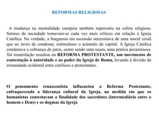 REFORMAS RELIGIOSAS


 A mudança na mentalidade europeia também repercutiu na esfera religiosa.
Setores da sociedade tornavam-se cada vez mais críticos em relação à Igreja
Católica. Na verdade, a burguesia em ascensão necessitava de uma moral cristã
que ao invés de condenar, estimulasse o acúmulo de capital. A Igreja Católica
condenava a cobrança de juros, como sendo uma usura, uma pratica pecaminosa.
Tal insatisfação resultou na REFORMA PROTESTANTE, um movimento de
contestação à autoridade e ao poder da Igreja de Roma, levando à divisão da
cristandade ocidental entre católicos e protestantes.



O pensamento renascentista influenciou a Reforma Protestante,
enfraquecendo a liderança cultural da Igreja, na medida em que os
humanistas contestavam a finalidade dos sacerdotes (intermediário entre o
homem e Deus) e os dogmas da Igreja
 