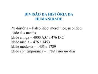 DIVISÃO DA HISTÓRIA DA
              HUMANIDADE

Pré-história – Paleolítico, mesolítico, neolítico,
idade dos metais
Idade antiga – 4000 A.C a 476 D.C
Idade média – 476 a 1453
Idade moderna – 1453 a 1789
Idade contemporânea – 1789 a nossos dias
 