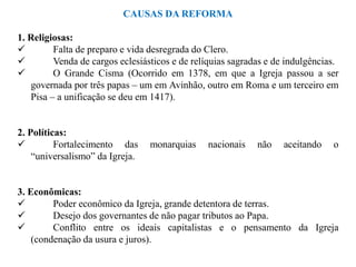 CAUSAS DA REFORMA

1. Religiosas:
        Falta de preparo e vida desregrada do Clero.
        Venda de cargos eclesiásticos e de relíquias sagradas e de indulgências.
        O Grande Cisma (Ocorrido em 1378, em que a Igreja passou a ser
   governada por três papas – um em Avinhão, outro em Roma e um terceiro em
   Pisa – a unificação se deu em 1417).


2. Políticas:
         Fortalecimento das     monarquias     nacionais   não    aceitando   o
    “universalismo” da Igreja.


3. Econômicas:
        Poder econômico da Igreja, grande detentora de terras.
        Desejo dos governantes de não pagar tributos ao Papa.
        Conflito entre os ideais capitalistas e o pensamento da Igreja
    (condenação da usura e juros).
 