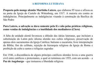 A REFORMA LUTERANA

Proposta pelo monge alemão Martinho Lutero, que elaborou 95 teses e afixou-as
na porta da Igreja do Castelo de Wittenberg, em 1517. A maioria era contra as
indulgências. Principalmente as indulgências visando à construção da Basílica de
São Pedro

Para Lutero, a salvação se dava somente pela fé e não pelas práticas religiosas,
como vendas de indulgências e a inutilidade dos mediadores (Clero)

A falta de unidade alemã favoreceu a difusão das ideias luteranas, que incluíam a
substituição do Latim pelo idioma alemão nos cultos religiosos; preservação de
apenas dois sacramentos da Igreja Católica: batismo e eucaristia; livre interpretação
da Bíblia; fim do celibato, rejeição da hierarquia religiosa da Igreja de Roma e
proibição de culto a santos e relíquias sagradas

Em 1546, a discordância de alguns príncipes católicos alemães levou a uma guerra
civil entre católicos e protestantes, a qual só terminou em 1555, com um acordo – a
Paz de Augsburgo – que instaurou a liberdade religiosa
 