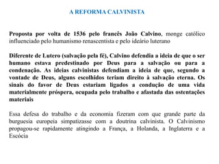 A REFORMA CALVINISTA


Proposta por volta de 1536 pelo francês João Calvino, monge católico
influenciado pelo humanismo renascentista e pelo ideário luterano

Diferente de Lutero (salvação pela fé), Calvino defendia a ideia de que o ser
humano estava predestinado por Deus para a salvação ou para a
condenação. As ideias calvinistas defendiam a ideia de que, segundo a
vontade de Deus, alguns escolhidos teriam direito à salvação eterna. Os
sinais do favor de Deus estariam ligados a condução de uma vida
materialmente próspera, ocupada pelo trabalho e afastada das ostentações
materiais

Essa defesa do trabalho e da economia fizeram com que grande parte da
burguesia europeia simpatizasse com a doutrina calvinista. O Calvinismo
propagou-se rapidamente atingindo a França, a Holanda, a Inglaterra e a
Escócia
 
