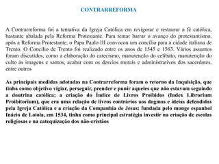 CONTRARREFORMA


A Contrarreforma foi a tentativa da Igreja Católica em revigorar e restaurar a fé católica,
bastante abalada pela Reforma Protestante. Para tentar barrar o avanço do protestantismo,
após a Reforma Protestante, o Papa Paulo III convocou um concílio para a cidade italiana de
Trento. O Concílio de Trento foi realizado entre os anos de 1545 e 1563. Vários assuntos
foram discutidos, como a elaboração do catecismo, manutenção do celibato, manutenção do
culto às imagens e santos, acabar com os desvios morais e administrativos dos sacerdotes,
entre outros

As principais medidas adotadas na Contrarreforma foram o retorno da Inquisição, que
tinha como objetivo vigiar, perseguir, prender e punir aqueles que não estavam seguindo
a doutrina católica; a criação do Índice de Livros Proibidos (Index Librorium
Proibitorium), que era uma relação de livros contrários aos dogmas e ideias defendidas
pela Igreja Católica e a criação da Companhia de Jesus: fundada pelo monge espanhol
Inácio de Loiola, em 1534, tinha como principal estratégia investir na criação de escolas
religiosas e na catequização dos não-cristãos
 