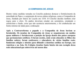 A COMPANHIA DE JESUS

Dentre várias medidas tomadas no Concílio podemos destacar o fortalecimento da
autoridade do Papa e o surgimento de novas ordens religiosas, como a Companhia de
Jesus, fundada por Inácio de Loyola em 1534. O Concílio decidiu também criar
regras para o clero. Os padres deveriam estudar em seminários, estudando o
catolicismo a fundo, coisa que não acontecia anteriormente, e foi estabelecido um
limite mínimo de idade para a ordenação

Após a Contrarreforma o papado e a Companhia de Jesus haviam se
fortalecido. Os jesuítas da Companhia de Jesus se organizaram em moldes
quase militares e fortaleceram a posição da Igreja dentro dos países europeus
que permaneciam católicos. Criaram escolas, onde eram educados os filhos das
famílias nobres; foram confessores e educadores de várias famílias reais;
fundaram colégios e missões para difundir a doutrina católica na Europa, nas
Américas e na Ásia. Os Colégios Jesuítas Santo Inácio são um exemplo dessa
rede educacional que sobreviveu até nossos dias
 