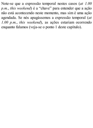 Note-se que a expressão temporal nestes casos (at 1.00
p.m., this weekend) é a “chave” para entender que a ação
não está acontecendo neste momento, mas sim é uma ação
agendada. Se nós apagássemos a expressão temporal (at
1.00 p.m., this weekend), as ações estariam ocorrendo
enquanto falamos (veja-se o ponto 1 deste capítulo).
 