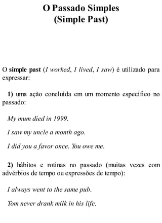 O Passado Simples
(Simple Past)
O simple past (I worked, I lived, I saw) é utilizado para
expressar:
1) uma ação concluída em um momento específico no
passado:
My mum died in 1999.
I saw my uncle a month ago.
I did you a favor once. You owe me.
2) hábitos e rotinas no passado (muitas vezes com
advérbios de tempo ou expressões de tempo):
I always went to the same pub.
Tom never drank milk in his life.
 