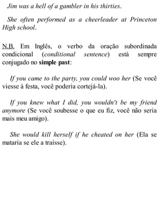 Jim was a hell of a gambler in his thirties.
She often performed as a cheerleader at Princeton
High school.
N.B. Em Inglês, o verbo da oração subordinada
condicional (conditional sentence) está sempre
conjugado no simple past:
If you came to the party, you could woo her (Se você
viesse à festa, você poderia cortejá-la).
If you knew what I did, you wouldn't be my friend
anymore (Se você soubesse o que eu fiz, você não seria
mais meu amigo).
She would kill herself if he cheated on her (Ela se
mataria se ele a traísse).
 