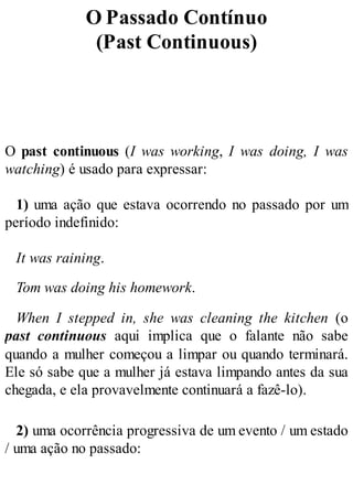 O Passado Contínuo
(Past Continuous)
O past continuous (I was working, I was doing, I was
watching) é usado para expressar:
1) uma ação que estava ocorrendo no passado por um
período indefinido:
It was raining.
Tom was doing his homework.
When I stepped in, she was cleaning the kitchen (o
past continuous aqui implica que o falante não sabe
quando a mulher começou a limpar ou quando terminará.
Ele só sabe que a mulher já estava limpando antes da sua
chegada, e ela provavelmente continuará a fazê-lo).
2) uma ocorrência progressiva de um evento / um estado
/ uma ação no passado:
 