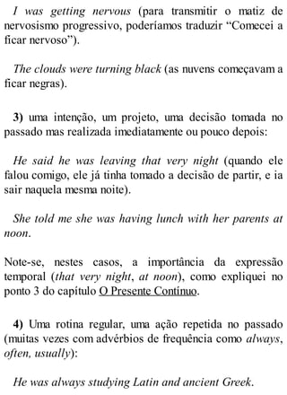I was getting nervous (para transmitir o matiz de
nervosismo progressivo, poderíamos traduzir “Comecei a
ficar nervoso”).
The clouds were turning black (as nuvens começavam a
ficar negras).
3) uma intenção, um projeto, uma decisão tomada no
passado mas realizada imediatamente ou pouco depois:
He said he was leaving that very night (quando ele
falou comigo, ele já tinha tomado a decisão de partir, e ia
sair naquela mesma noite).
She told me she was having lunch with her parents at
noon.
Note-se, nestes casos, a importância da expressão
temporal (that very night, at noon), como expliquei no
ponto 3 do capítulo O Presente Contínuo.
4) Uma rotina regular, uma ação repetida no passado
(muitas vezes com advérbios de frequência como always,
often, usually):
He was always studying Latin and ancient Greek.
 
