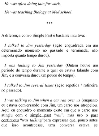 He was often doing late for work.
He was teaching Biology at Med school.
***
A diferença com o Simple Past é bastante intuitiva:
I talked to Jim yesterday (ação enquadrada em um
determinado momento no passado e terminada, não
importa quanto tempo durou).
I was talking to Jim yesterday (Ontem houve um
período de tempo durante o qual eu estava falando com
Jim, e a conversa durou um pouco de tempo).
I talked to Jim several times (ação repetida / rotineira
no passado).
I was talking to Jim when a car ran over us (enquanto
eu estava conversando com Jim, um carro nos atropelou.
Aqui eu enquadro o momento exato em que o carro nos
atingiu com o simple past “ran”, mas uso o past
continuous “was talking”para expressar que, pouco antes
que isso acontecesse, uma conversa estava se
 