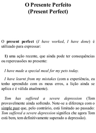 O Presente Perfeito
(Present Perfect)
O present perfect (I have worked, I have done) é
utilizado para expressar:
1) uma ação recente, que ainda pode ter consequências
ou repercussões no presente:
I have made a special meal for my pets today.
I have learnt from my mistakes (com a experiência, eu
tenho aprendido com os meus erros, a lição ainda se
aplica e é válida atualmente).
Tom has suffered a severe depression (Tom
provavelmente ainda sofrendo. Note-se a diferença com o
simple past que, pelo contrário, está limitado ao passado:
Tom suffered a severe depression significa che agora Tom
está bem, tem definitivamente superado a depressão).
 