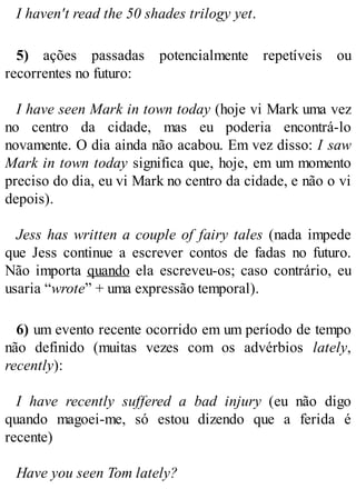 I haven't read the 50 shades trilogy yet.
5) ações passadas potencialmente repetíveis ou
recorrentes no futuro:
I have seen Mark in town today (hoje vi Mark uma vez
no centro da cidade, mas eu poderia encontrá-lo
novamente. O dia ainda não acabou. Em vez disso: I saw
Mark in town today significa que, hoje, em um momento
preciso do dia, eu vi Mark no centro da cidade, e não o vi
depois).
Jess has written a couple of fairy tales (nada impede
que Jess continue a escrever contos de fadas no futuro.
Não importa quando ela escreveu-os; caso contrário, eu
usaria “wrote” + uma expressão temporal).
6) um evento recente ocorrido em um período de tempo
não definido (muitas vezes com os advérbios lately,
recently):
I have recently suffered a bad injury (eu não digo
quando magoei-me, só estou dizendo que a ferida é
recente)
Have you seen Tom lately?
 