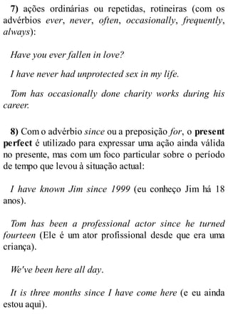 7) ações ordinárias ou repetidas, rotineiras (com os
advérbios ever, never, often, occasionally, frequently,
always):
Have you ever fallen in love?
I have never had unprotected sex in my life.
Tom has occasionally done charity works during his
career.
8) Com o advérbio since ou a preposição for, o present
perfect é utilizado para expressar uma ação ainda válida
no presente, mas com um foco particular sobre o período
de tempo que levou à situação actual:
I have known Jim since 1999 (eu conheço Jim há 18
anos).
Tom has been a professional actor since he turned
fourteen (Ele é um ator profissional desde que era uma
criança).
We've been here all day.
It is three months since I have come here (e eu ainda
estou aqui).
 