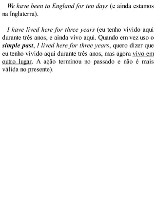 We have been to England for ten days (e ainda estamos
na Inglaterra).
I have lived here for three years (eu tenho vivido aqui
durante três anos, e ainda vivo aqui. Quando em vez uso o
simple past, I lived here for three years, quero dizer que
eu tenho vivido aqui durante três anos, mas agora vivo em
outro lugar. A ação terminou no passado e não é mais
válida no presente).
 