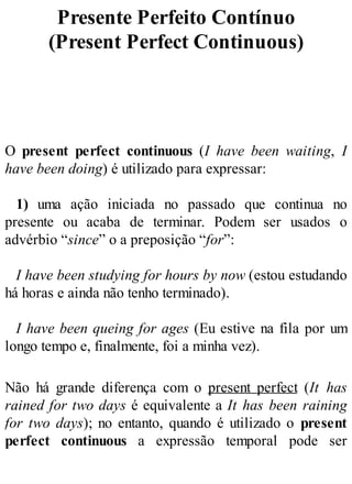 Presente Perfeito Contínuo
(Present Perfect Continuous)
O present perfect continuous (I have been waiting, I
have been doing) é utilizado para expressar:
1) uma ação iniciada no passado que continua no
presente ou acaba de terminar. Podem ser usados o
advérbio “since” o a preposição “for”:
I have been studying for hours by now (estou estudando
há horas e ainda não tenho terminado).
I have been queing for ages (Eu estive na fila por um
longo tempo e, finalmente, foi a minha vez).
Não há grande diferença com o present perfect (It has
rained for two days é equivalente a It has been raining
for two days); no entanto, quando é utilizado o present
perfect continuous a expressão temporal pode ser
 