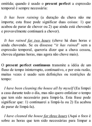 omitida; quando é usado o present perfect a expressão
temporal é sempre necessária:
It has been raining (a duração da chuva não me
importa; esta frase pode significar duas coisas: 1) que
acabou de parar de chover ou 2) que ainda está chovendo
e provavelmente continuará a chover).
It has rained for two hours (chove há duas horas e
ainda chovendo. Se eu dissesse “it has rained” sem a
expressão temporal, quereria dizer que a chuva cessou,
choveu algumas horas, mas agora não chove mais).
O present perfect continuous transmite a idéia de um
fluxo de tempo ininterrupto, continuativo, e por esta razão,
muitas vezes é usado sem definições ou restrições de
tempo:
I have been cleaning the house all by myself (Eu limpei
a casa durante todo o dia, mas não quero enfatizar o tempo
que tem sido necessário para limpá-la. Esta frase pode
significar que: 1) continuarei a limpá-la ou 2) Eu acabou
de parar de limpá-la).
I have cleaned the house for three hours (Aqui o foco é
sobre as horas que tem sido necessárias para limpar a
 