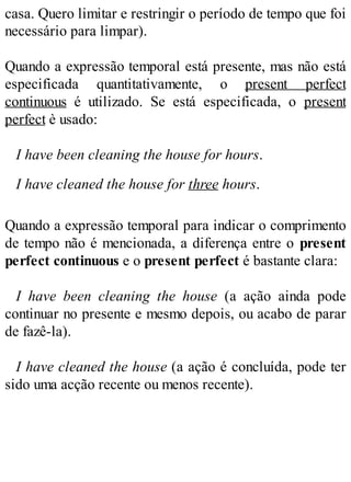 casa. Quero limitar e restringir o período de tempo que foi
necessário para limpar).
Quando a expressão temporal está presente, mas não está
especificada quantitativamente, o present perfect
continuous é utilizado. Se está especificada, o present
perfect è usado:
I have been cleaning the house for hours.
I have cleaned the house for three hours.
Quando a expressão temporal para indicar o comprimento
de tempo não é mencionada, a diferença entre o present
perfect continuous e o present perfect é bastante clara:
I have been cleaning the house (a ação ainda pode
continuar no presente e mesmo depois, ou acabo de parar
de fazê-la).
I have cleaned the house (a ação é concluída, pode ter
sido uma acção recente ou menos recente).
 