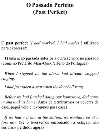 O Passado Perfeito
(Past Perfect)
O past perfect (I had worked, I had made) é utilizado
para expressar:
1) uma ação passada anterior a outra sempre no passado
(come no Pretérito Mais-Que-Perfeito do Português):
When I stepped in, the alarm had already stopped
ringing.
I had just taken a seat when the doorbell rang.
Before we had finished doing our homework, dad came
in and took us home (Antes de terminarmos os deveres de
casa, papai veio e levou-nos para casa)
If we had met him at the station, we wouldn't be at a
loss now (Se o tivéssemos encontrado na estação, não
seríamos perdidos agora)
 