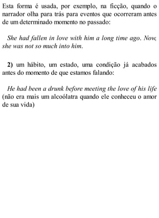 Esta forma é usada, por exemplo, na ficção, quando o
narrador olha para trás para eventos que ocorreram antes
de um determinado momento no passado:
She had fallen in love with him a long time ago. Now,
she was not so much into him.
2) um hábito, um estado, uma condição já acabados
antes do momento de que estamos falando:
He had been a drunk before meeting the love of his life
(não era mais um alcoólatra quando ele conheceu o amor
de sua vida)
 