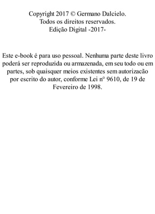 Copyright 2017 © Germano Dalcielo.
Todos os direitos reservados.
Edição Digital -2017-
Este e-book é para uso pessoal. Nenhuma parte deste livro
poderá ser reproduzida ou armazenada, em seu todo ou em
partes, sob quaisquer meios existentes sem autorizacão
por escrito do autor, conforme Lei n° 9610, de 19 de
Fevereiro de 1998.
 