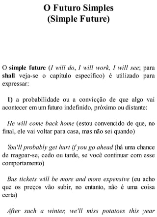 O Futuro Simples
(Simple Future)
O simple future (I will do, I will work, I will see; para
shall veja-se o capítulo específico) é utilizado para
expressar:
1) a probabilidade ou a convicção de que algo vai
acontecer em um futuro indefinido, próximo ou distante:
He will come back home (estou convencido de que, no
final, ele vai voltar para casa, mas não sei quando)
You'll probably get hurt if you go ahead (há uma chance
de magoar-se, cedo ou tarde, se você continuar com esse
comportamento)
Bus tickets will be more and more expensive (eu acho
que os preços vão subir, no entanto, não é uma coisa
certa)
After such a winter, we'll miss potatoes this year
 