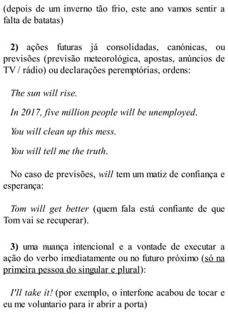 (depois de um inverno tão frio, este ano vamos sentir a
falta de batatas)
2) ações futuras já consolidadas, canónicas, ou
previsões (previsão meteorológica, apostas, anúncios de
TV / rádio) ou declarações peremptórias, ordens:
The sun will rise.
In 2017, five million people will be unemployed.
You will clean up this mess.
You will tell me the truth.
No caso de previsões, will tem um matiz de confiança e
esperança:
Tom will get better (quem fala está confiante de que
Tom vai se recuperar).
3) uma nuança intencional e a vontade de executar a
ação do verbo imediatamente ou no futuro próximo (só na
primeira pessoa do singular e plural):
I'll take it! (por exemplo, o interfone acabou de tocar e
eu me voluntario para ir abrir a porta)
 