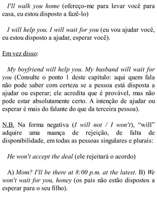 I'll walk you home (ofereço-me para levar você para
casa, eu estou disposto a fazê-lo)
I will help you. I will wait for you (eu vou ajudar você,
eu estou disposto a ajudar, esperar você).
Em vez disso:
My boyfriend will help you. My husband will wait for
you (Consulte o ponto 1 deste capítulo: aqui quem fala
não pode saber com certeza se a pessoa está disposta a
ajudar ou esperar; ele acredita que é provável, mas não
pode estar absolutamente certo. A intenção de ajudar ou
esperar é mais do falante do que da terceira pessoa).
N.B. Na forma negativa (I will not / I won't), “will”
adquire uma nuança de rejeição, de falta de
disponibilidade, em todas as pessoas singulares e plurais:
He won't accept the deal (ele rejeitará o acordo)
A) Mom? I'll be there at 8:00 p.m. at the latest. B) We
won't wait for you, honey (os pais não estão dispostos a
esperar para o seu filho).
 