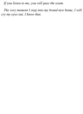 If you listen to me, you will pass the exam.
The very moment I step into my brand new home, I will
cry my eyes out. I know that.
 
