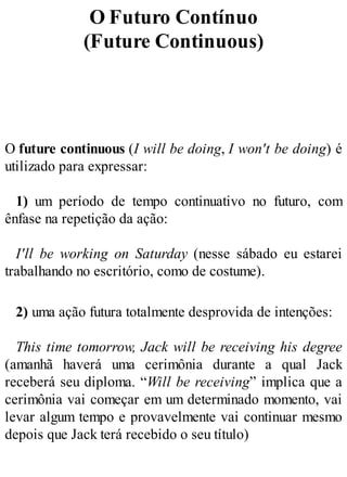 O Futuro Contínuo
(Future Continuous)
O future continuous (I will be doing, I won't be doing) é
utilizado para expressar:
1) um período de tempo continuativo no futuro, com
ênfase na repetição da ação:
I'll be working on Saturday (nesse sábado eu estarei
trabalhando no escritório, como de costume).
2) uma ação futura totalmente desprovida de intenções:
This time tomorrow, Jack will be receiving his degree
(amanhã haverá uma cerimônia durante a qual Jack
receberá seu diploma. “Will be receiving” implica que a
cerimônia vai começar em um determinado momento, vai
levar algum tempo e provavelmente vai continuar mesmo
depois que Jack terá recebido o seu título)
 