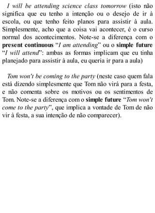 I will be attending science class tomorrow (isto não
significa que eu tenho a intenção ou o desejo de ir à
escola, ou que tenho feito planos para assistir à aula.
Simplesmente, acho que a coisa vai acontecer, é o curso
normal dos acontecimentos. Note-se a diferença com o
present continuous “I am attending” ou o simple future
“I will attend”: ambas as formas implicam que eu tinha
planejado para assistir à aula, eu queria ir para a aula)
Tom won't be coming to the party (neste caso quem fala
está dizendo simplesmente que Tom não virá para a festa,
e não comenta sobre os motivos ou os sentimentos de
Tom. Note-se a diferença com o simple future “Tom won't
come to the party”, que implica a vontade de Tom de não
vir à festa, a sua intenção de não comparecer).
 