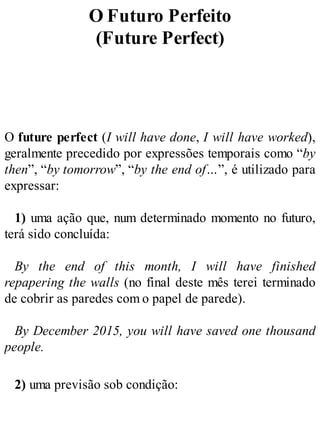 O Futuro Perfeito
(Future Perfect)
O future perfect (I will have done, I will have worked),
geralmente precedido por expressões temporais como “by
then”, “by tomorrow”, “by the end of…”, é utilizado para
expressar:
1) uma ação que, num determinado momento no futuro,
terá sido concluída:
By the end of this month, I will have finished
repapering the walls (no final deste mês terei terminado
de cobrir as paredes com o papel de parede).
By December 2015, you will have saved one thousand
people.
2) uma previsão sob condição:
 