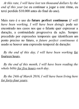 At this rate, I will have lost ten thousand dollars by the
end of this year (se eu continuar a jogar a este ritmo, eu
terei perdido $10.000 antes do final do ano).
Mais raro é o uso do future perfect continuous (I will
have been working, I will have been doing): pode ser
encontrado nos casos nos que o falante quer expressar a
duração, a continuidade progressiva da ação. Sempre
precedido por expressões temporais que identificam um
ponto preciso no futuro, o future perfect continuous é
usado se houver uma expressão temporal de duração:
By the end of this day, I will have been working for
fourteen hours.
By the end of this month, I will have been reading the
whole bible for five hours each day.
By the 24th of March 2016, I will have been living here
for forty-four years.
 