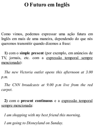 O Futuro em Inglês
Como vimos, podemos expressar uma ação futura em
Inglês em mais de uma maneira, dependendo do que nós
queremos transmitir quando dizemos a frase:
1) com o simple present (por exemplo, em anúncios de
TV
, jornais, etc. com a expressão temporal sempre
mencionada):
The new Victoria outlet opens this afternoon at 3.00
p.m.
The CNN broadcasts at 9.00 p.m live from the red
carpet.
2) com o present continuous e a expressão temporal
sempre mencionada:
I am shopping with my best friend this morning.
I am going to Disneyland on Sunday.
 