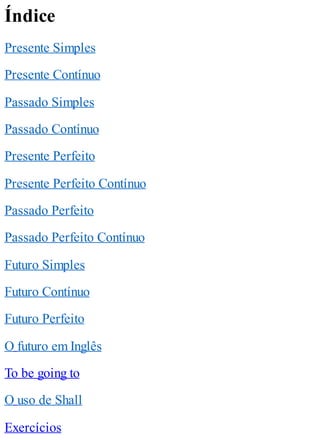 Índice
Presente Simples
Presente Contínuo
Passado Simples
Passado Contínuo
Presente Perfeito
Presente Perfeito Contínuo
Passado Perfeito
Passado Perfeito Contínuo
Futuro Simples
Futuro Contínuo
Futuro Perfeito
O futuro em Inglês
To be going to
O uso de Shall
Exercícios
 