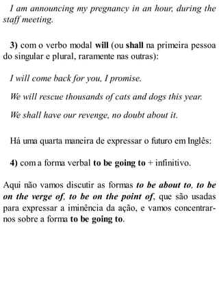 I am announcing my pregnancy in an hour, during the
staff meeting.
3) com o verbo modal will (ou shall na primeira pessoa
do singular e plural, raramente nas outras):
I will come back for you, I promise.
We will rescue thousands of cats and dogs this year.
We shall have our revenge, no doubt about it.
Há uma quarta maneira de expressar o futuro em Inglês:
4) com a forma verbal to be going to + infinitivo.
Aqui não vamos discutir as formas to be about to, to be
on the verge of, to be on the point of, que são usadas
para expressar a iminência da ação, e vamos concentrar-
nos sobre a forma to be going to.
 