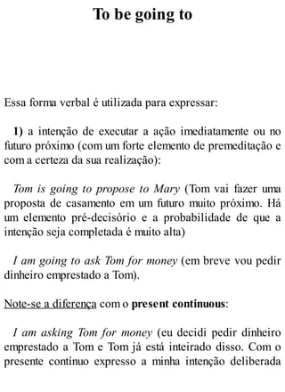 To be going to
Essa forma verbal é utilizada para expressar:
1) a intenção de executar a ação imediatamente ou no
futuro próximo (com um forte elemento de premeditação e
com a certeza da sua realização):
Tom is going to propose to Mary (Tom vai fazer uma
proposta de casamento em um futuro muito próximo. Há
um elemento pré-decisório e a probabilidade de que a
intenção seja completada é muito alta)
I am going to ask Tom for money (em breve vou pedir
dinheiro emprestado a Tom).
Note-se a diferença com o present continuous:
I am asking Tom for money (eu decidi pedir dinheiro
emprestado a Tom e Tom já está inteirado disso. Com o
presente contínuo expresso a minha intenção deliberada
 