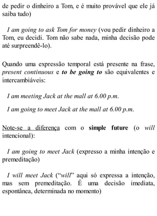 de pedir o dinheiro a Tom, e é muito provável que ele já
saiba tudo)
I am going to ask Tom for money (vou pedir dinheiro a
Tom, eu decidi. Tom não sabe nada, minha decisão pode
até surpreendê-lo).
Quando uma expressão temporal está presente na frase,
present continuous e to be going to são equivalentes e
intercambiáveis:
I am meeting Jack at the mall at 6.00 p.m.
I am going to meet Jack at the mall at 6.00 p.m.
Note-se a diferença com o simple future (o will
intencional):
I am going to meet Jack (expresso a minha intenção e
premeditação)
I will meet Jack (“will” aqui só expressa a intenção,
mas sem premeditação. É uma decisão imediata,
espontânea, determinada no momento)
 