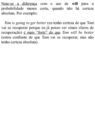 Note-se a diferença com o uso de will para a
probabilidade menos certa, quando não há certeza
absoluta. Por exemplo:
Tom is going to get better (eu tenho certeza de que Tom
vai se recuperar porque eu já posso ver sinais claros de
recuperação) é mais “forte” do que Tom will be better
(estou confiante de que Tom vai se recuperar, mas não
tenho certeza absoluta).
 