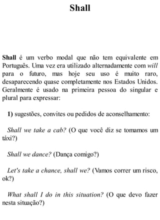 Shall
Shall é um verbo modal que não tem equivalente em
Português. Uma vez era utilizado alternadamente com will
para o futuro, mas hoje seu uso é muito raro,
desaparecendo quase completamente nos Estados Unidos.
Geralmente é usado na primeira pessoa do singular e
plural para expressar:
1) sugestões, convites ou pedidos de aconselhamento:
Shall we take a cab? (O que você diz se tomamos um
táxi?)
Shall we dance? (Dança comigo?)
Let's take a chance, shall we? (Vamos correr um risco,
ok?)
What shall I do in this situation? (O que devo fazer
nesta situação?)
 