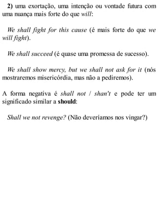 2) uma exortação, uma intenção ou vontade futura com
uma nuança mais forte do que will:
We shall fight for this cause (é mais forte do que we
will fight).
We shall succeed (é quase uma promessa de sucesso).
We shall show mercy, but we shall not ask for it (nós
mostraremos misericórdia, mas não a pediremos).
A forma negativa é shall not / shan't e pode ter um
significado similar a should:
Shall we not revenge? (Não deveríamos nos vingar?)
 