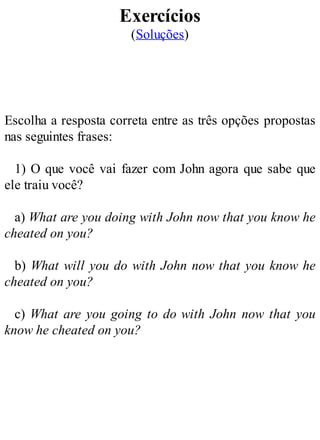 Exercícios
(Soluções)
Escolha a resposta correta entre as três opções propostas
nas seguintes frases:
1) O que você vai fazer com John agora que sabe que
ele traiu você?
a) What are you doing with John now that you know he
cheated on you?
b) What will you do with John now that you know he
cheated on you?
c) What are you going to do with John now that you
know he cheated on you?
 