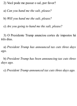 2) V
ocê pode me passar o sal, por favor?
a) Can you hand me the salt, please?
b) Will you hand me the salt, please?
c) Are you going to hand me the salt, please?
3) O Presidente Trump anunciou cortes de impostos há
três dias.
a) President Trump has announced tax cuts three days
ago.
b) President Trump has been announcing tax cuts three
days ago.
c) President Trump announced tax cuts three days ago.
 