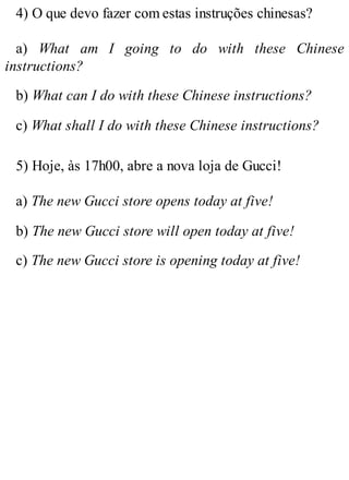 4) O que devo fazer com estas instruções chinesas?
a) What am I going to do with these Chinese
instructions?
b) What can I do with these Chinese instructions?
c) What shall I do with these Chinese instructions?
5) Hoje, às 17h00, abre a nova loja de Gucci!
a) The new Gucci store opens today at five!
b) The new Gucci store will open today at five!
c) The new Gucci store is opening today at five!
 