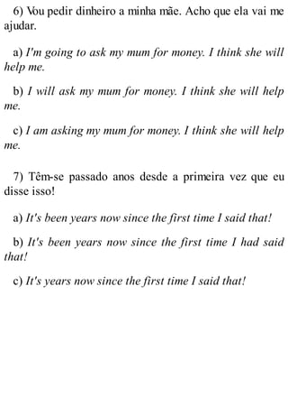 6) V
ou pedir dinheiro a minha mãe. Acho que ela vai me
ajudar.
a) I'm going to ask my mum for money. I think she will
help me.
b) I will ask my mum for money. I think she will help
me.
c) I am asking my mum for money. I think she will help
me.
7) Têm-se passado anos desde a primeira vez que eu
disse isso!
a) It's been years now since the first time I said that!
b) It's been years now since the first time I had said
that!
c) It's years now since the first time I said that!
 