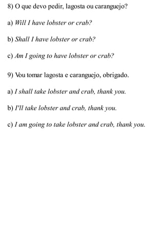 8) O que devo pedir, lagosta ou caranguejo?
a) Will I have lobster or crab?
b) Shall I have lobster or crab?
c) Am I going to have lobster or crab?
9) V
ou tomar lagosta e caranguejo, obrigado.
a) I shall take lobster and crab, thank you.
b) I'll take lobster and crab, thank you.
c) I am going to take lobster and crab, thank you.
 