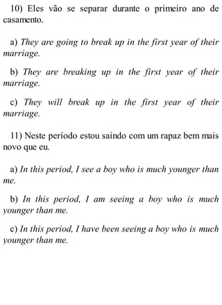 10) Eles vão se separar durante o primeiro ano de
casamento.
a) They are going to break up in the first year of their
marriage.
b) They are breaking up in the first year of their
marriage.
c) They will break up in the first year of their
marriage.
11) Neste período estou saindo com um rapaz bem mais
novo que eu.
a) In this period, I see a boy who is much younger than
me.
b) In this period, I am seeing a boy who is much
younger than me.
c) In this period, I have been seeing a boy who is much
younger than me.
 