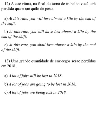 12) A este ritmo, no final do turno de trabalho você terá
perdido quase um quilo de peso.
a) At this rate, you will lose almost a kilo by the end of
the shift.
b) At this rate, you will have lost almost a kilo by the
end of the shift.
c) At this rate, you shall lose almost a kilo by the end
of the shift.
13) Uma grande quantidade de empregos serão perdidos
em 2018.
a) A lot of jobs will be lost in 2018.
b) A lot of jobs are going to be lost in 2018.
c) A lot of jobs are being lost in 2018.
 