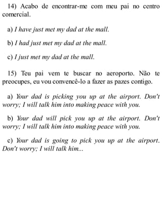 14) Acabo de encontrar-me com meu pai no centro
comercial.
a) I have just met my dad at the mall.
b) I had just met my dad at the mall.
c) I just met my dad at the mall.
15) Teu pai vem te buscar no aeroporto. Não te
preocupes, eu vou convencê-lo a fazer as pazes contigo.
a) Your dad is picking you up at the airport. Don't
worry; I will talk him into making peace with you.
b) Your dad will pick you up at the airport. Don't
worry; I will talk him into making peace with you.
c) Your dad is going to pick you up at the airport.
Don't worry; I will talk him...
 