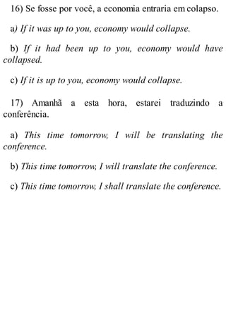 16) Se fosse por você, a economia entraria em colapso.
a) If it was up to you, economy would collapse.
b) If it had been up to you, economy would have
collapsed.
c) If it is up to you, economy would collapse.
17) Amanhã a esta hora, estarei traduzindo a
conferência.
a) This time tomorrow, I will be translating the
conference.
b) This time tomorrow, I will translate the conference.
c) This time tomorrow, I shall translate the conference.
 